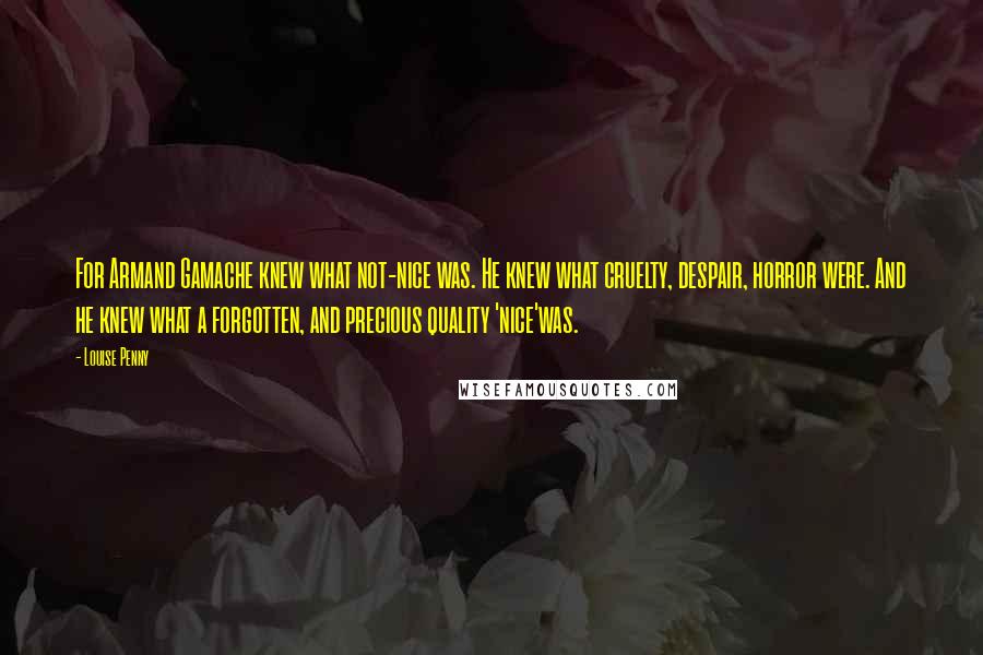 Louise Penny Quotes: For Armand Gamache knew what not-nice was. He knew what cruelty, despair, horror were. And he knew what a forgotten, and precious quality 'nice'was.