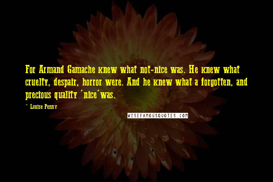 Louise Penny Quotes: For Armand Gamache knew what not-nice was. He knew what cruelty, despair, horror were. And he knew what a forgotten, and precious quality 'nice'was.
