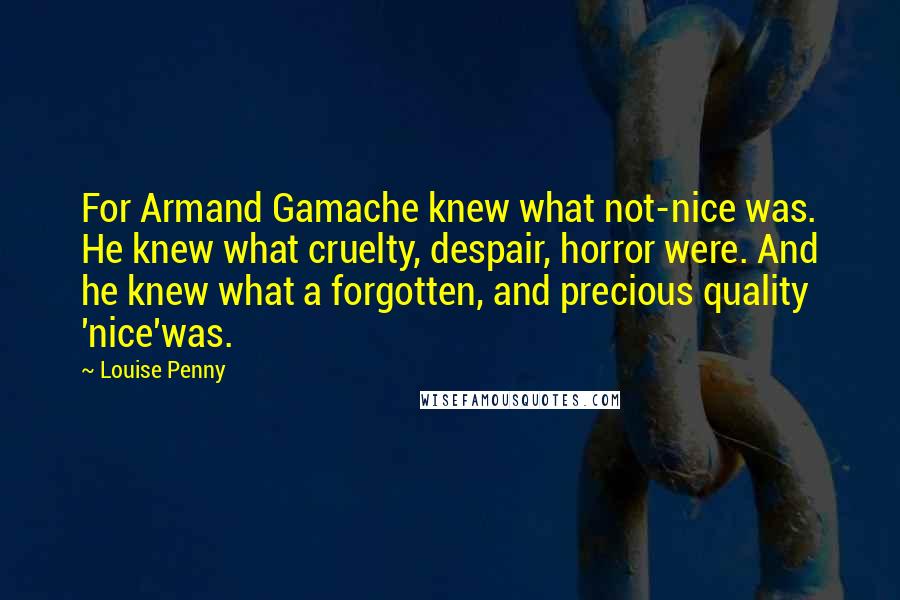 Louise Penny Quotes: For Armand Gamache knew what not-nice was. He knew what cruelty, despair, horror were. And he knew what a forgotten, and precious quality 'nice'was.