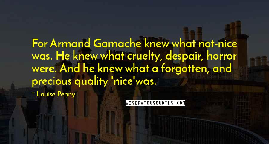 Louise Penny Quotes: For Armand Gamache knew what not-nice was. He knew what cruelty, despair, horror were. And he knew what a forgotten, and precious quality 'nice'was.