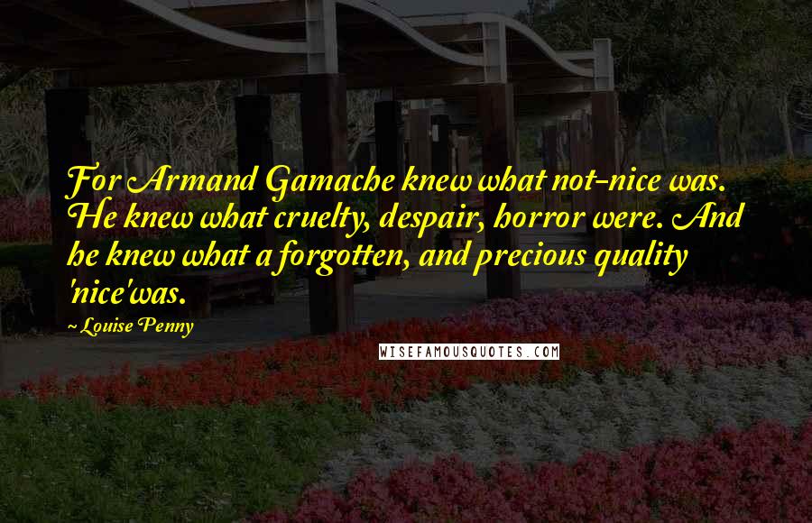 Louise Penny Quotes: For Armand Gamache knew what not-nice was. He knew what cruelty, despair, horror were. And he knew what a forgotten, and precious quality 'nice'was.