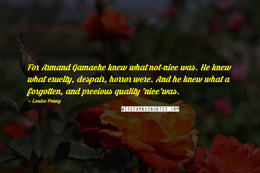 Louise Penny Quotes: For Armand Gamache knew what not-nice was. He knew what cruelty, despair, horror were. And he knew what a forgotten, and precious quality 'nice'was.