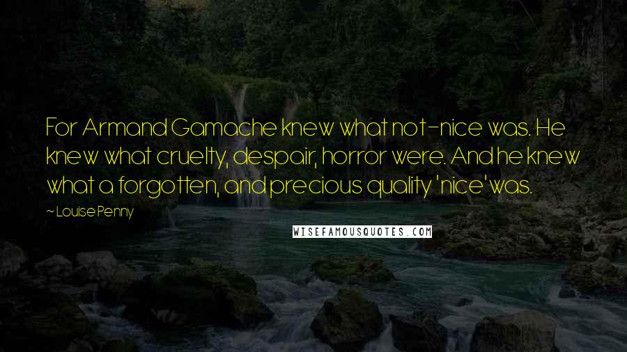 Louise Penny Quotes: For Armand Gamache knew what not-nice was. He knew what cruelty, despair, horror were. And he knew what a forgotten, and precious quality 'nice'was.