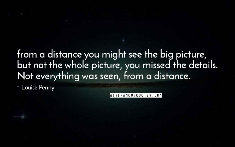 Louise Penny Quotes: from a distance you might see the big picture, but not the whole picture, you missed the details. Not everything was seen, from a distance.