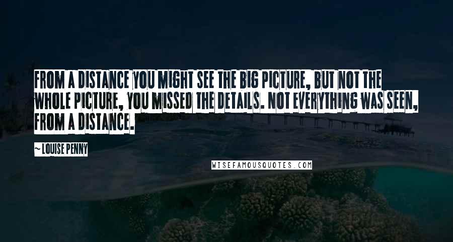 Louise Penny Quotes: from a distance you might see the big picture, but not the whole picture, you missed the details. Not everything was seen, from a distance.