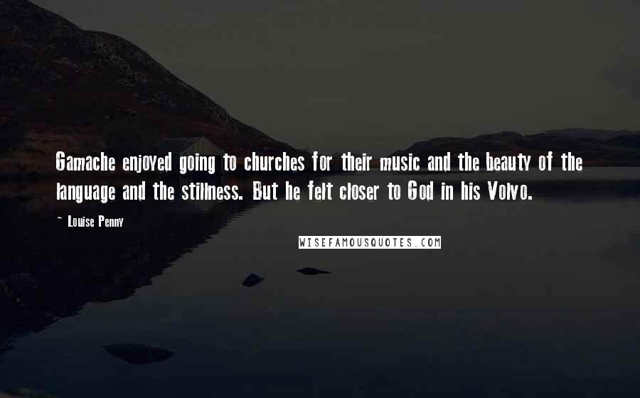 Louise Penny Quotes: Gamache enjoyed going to churches for their music and the beauty of the language and the stillness. But he felt closer to God in his Volvo.