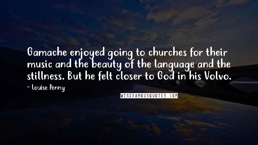 Louise Penny Quotes: Gamache enjoyed going to churches for their music and the beauty of the language and the stillness. But he felt closer to God in his Volvo.