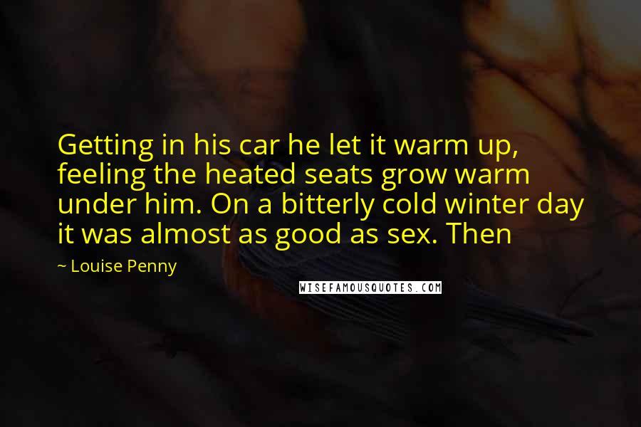 Louise Penny Quotes: Getting in his car he let it warm up, feeling the heated seats grow warm under him. On a bitterly cold winter day it was almost as good as sex. Then