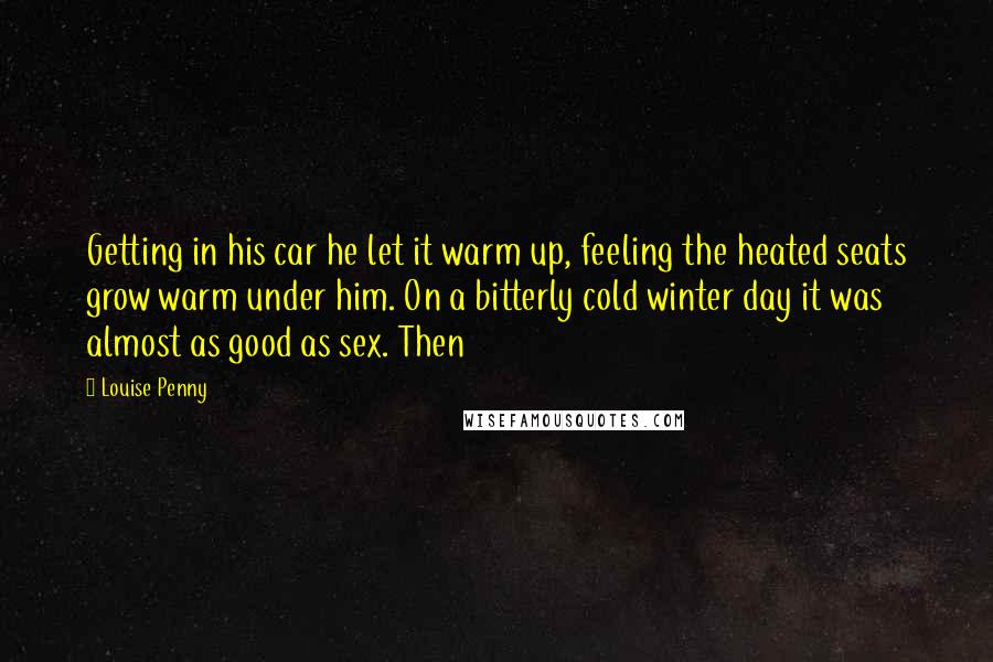 Louise Penny Quotes: Getting in his car he let it warm up, feeling the heated seats grow warm under him. On a bitterly cold winter day it was almost as good as sex. Then