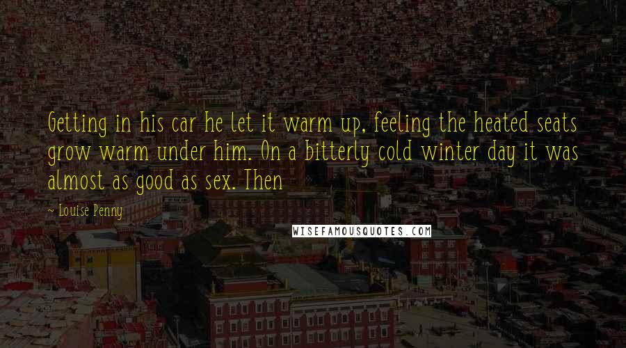 Louise Penny Quotes: Getting in his car he let it warm up, feeling the heated seats grow warm under him. On a bitterly cold winter day it was almost as good as sex. Then