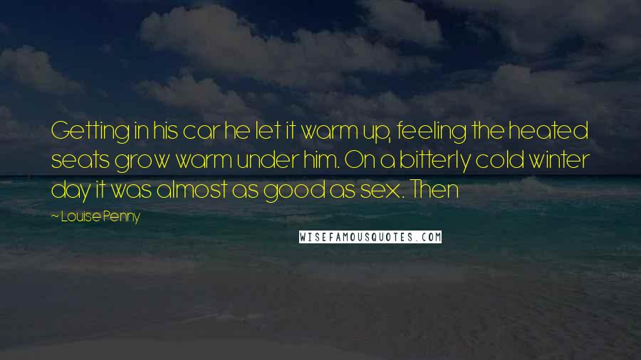 Louise Penny Quotes: Getting in his car he let it warm up, feeling the heated seats grow warm under him. On a bitterly cold winter day it was almost as good as sex. Then