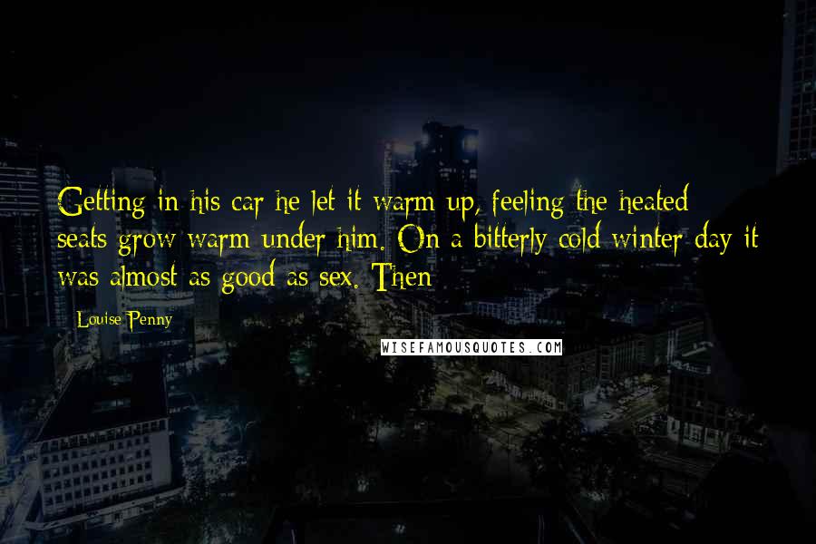 Louise Penny Quotes: Getting in his car he let it warm up, feeling the heated seats grow warm under him. On a bitterly cold winter day it was almost as good as sex. Then