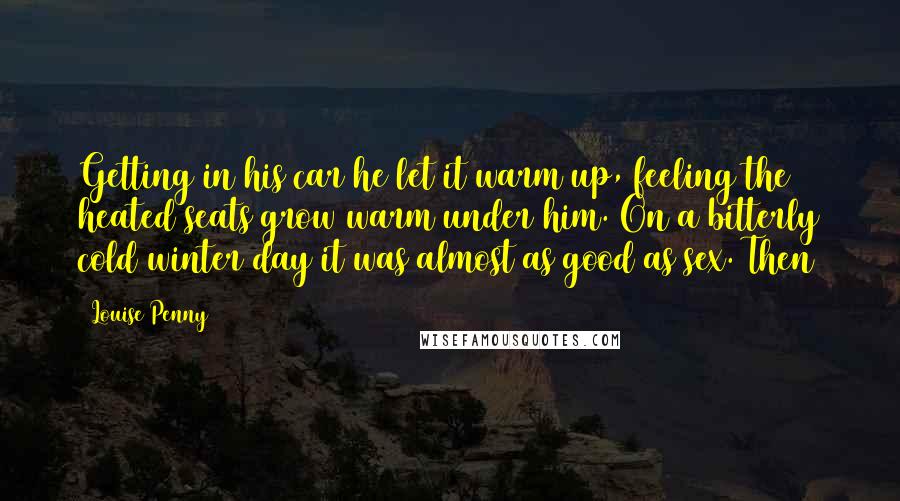 Louise Penny Quotes: Getting in his car he let it warm up, feeling the heated seats grow warm under him. On a bitterly cold winter day it was almost as good as sex. Then