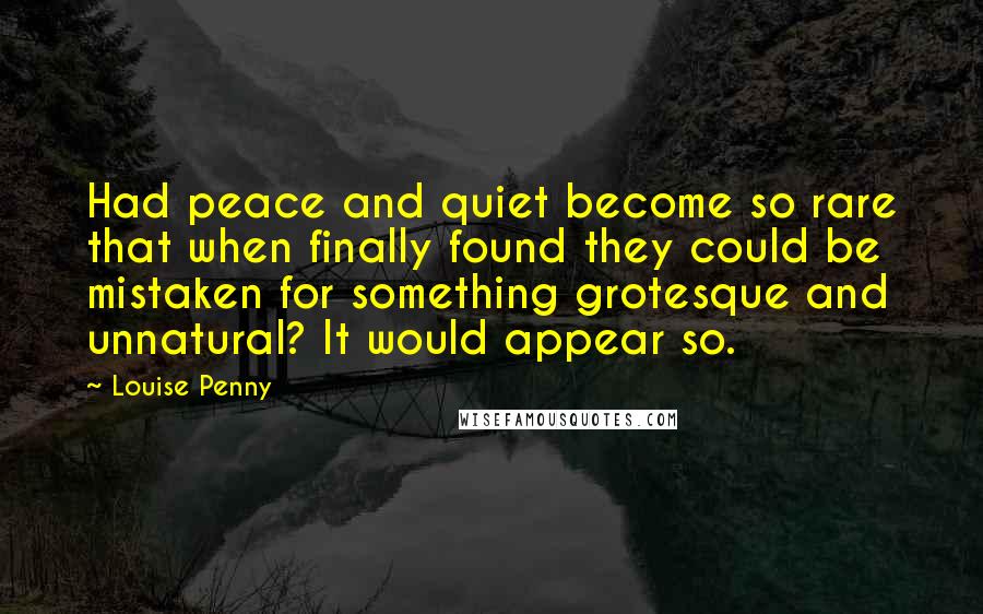 Louise Penny Quotes: Had peace and quiet become so rare that when finally found they could be mistaken for something grotesque and unnatural? It would appear so.