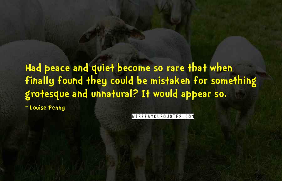 Louise Penny Quotes: Had peace and quiet become so rare that when finally found they could be mistaken for something grotesque and unnatural? It would appear so.