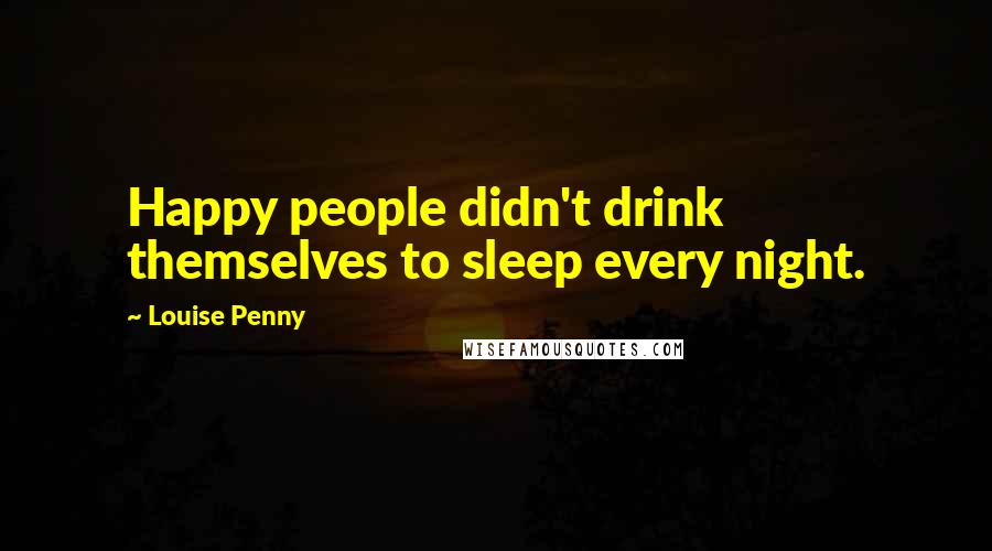 Louise Penny Quotes: Happy people didn't drink themselves to sleep every night.