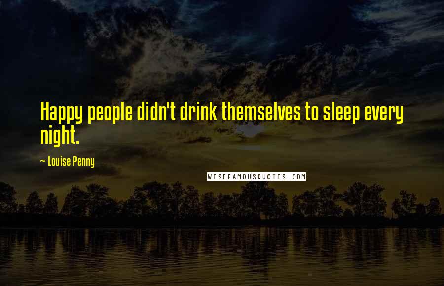 Louise Penny Quotes: Happy people didn't drink themselves to sleep every night.