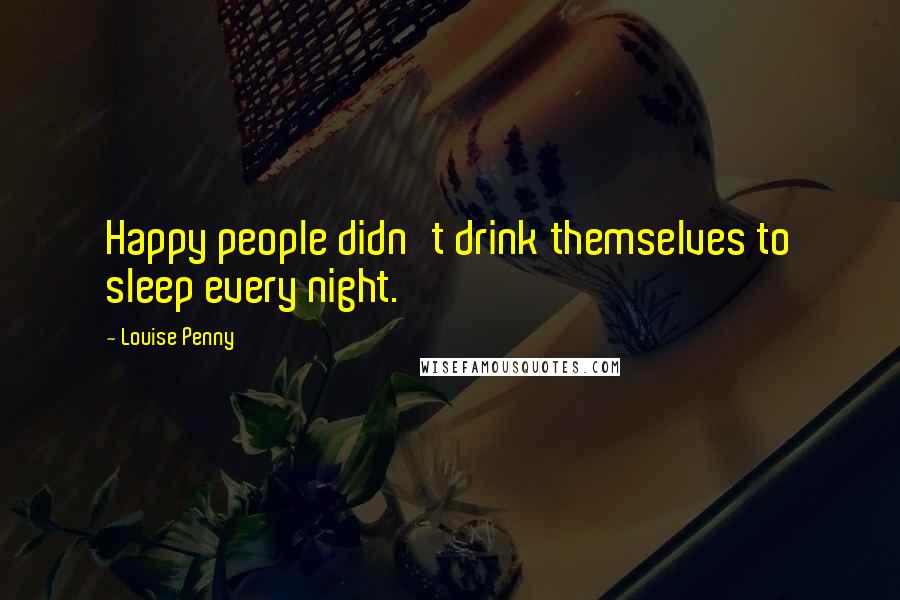 Louise Penny Quotes: Happy people didn't drink themselves to sleep every night.