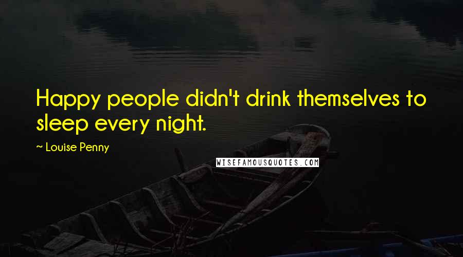 Louise Penny Quotes: Happy people didn't drink themselves to sleep every night.