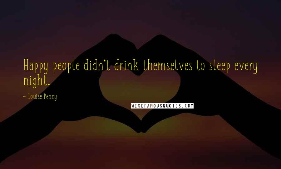 Louise Penny Quotes: Happy people didn't drink themselves to sleep every night.