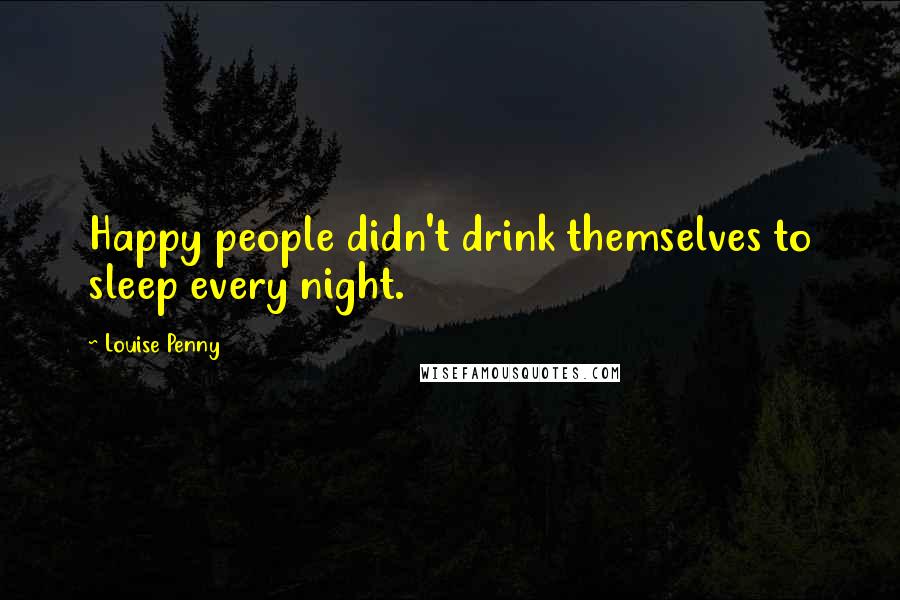 Louise Penny Quotes: Happy people didn't drink themselves to sleep every night.