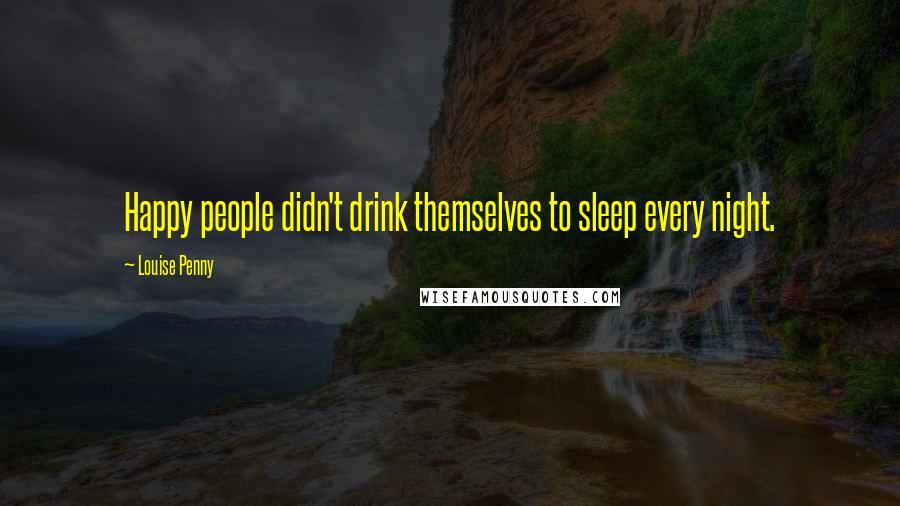 Louise Penny Quotes: Happy people didn't drink themselves to sleep every night.