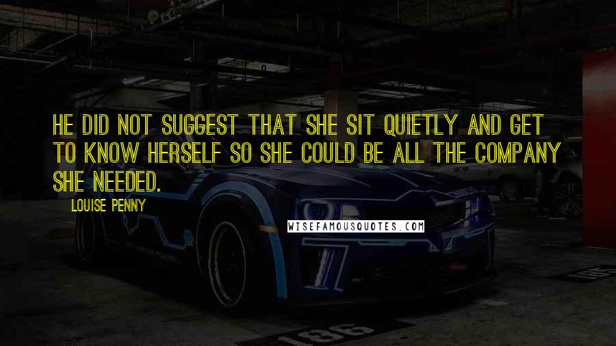 Louise Penny Quotes: He did not suggest that she sit quietly and get to know herself so she could be all the company she needed.