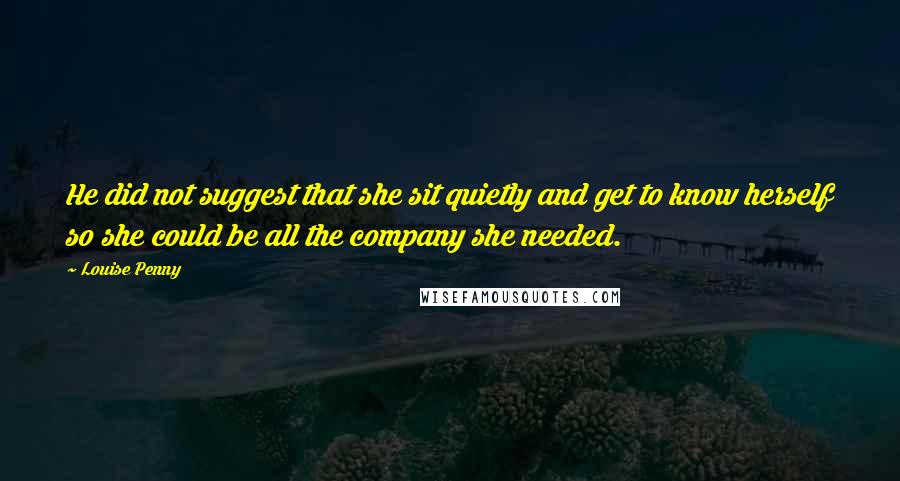 Louise Penny Quotes: He did not suggest that she sit quietly and get to know herself so she could be all the company she needed.