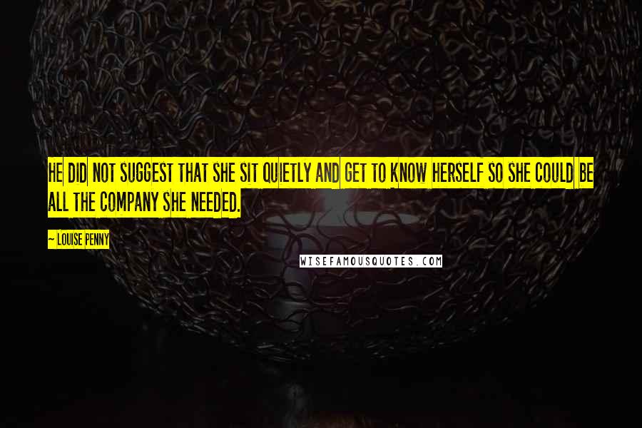 Louise Penny Quotes: He did not suggest that she sit quietly and get to know herself so she could be all the company she needed.