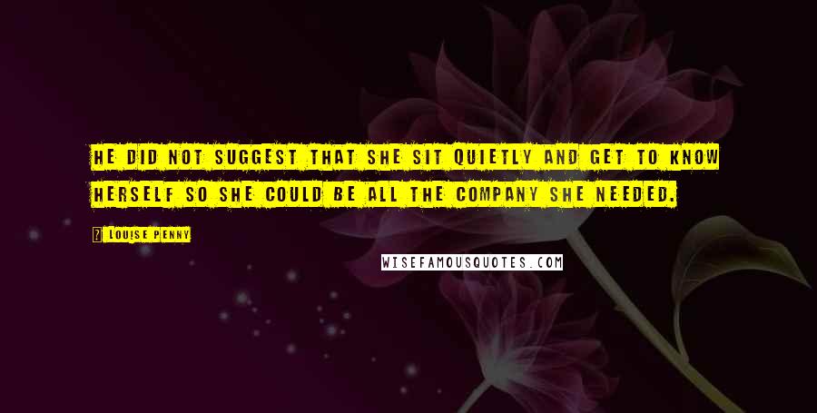 Louise Penny Quotes: He did not suggest that she sit quietly and get to know herself so she could be all the company she needed.