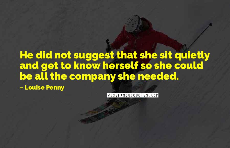 Louise Penny Quotes: He did not suggest that she sit quietly and get to know herself so she could be all the company she needed.