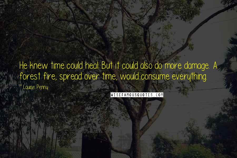 Louise Penny Quotes: He knew time could heal. But it could also do more damage. A forest fire, spread over time, would consume everything.