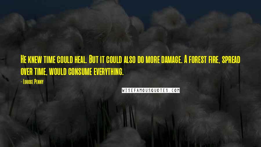 Louise Penny Quotes: He knew time could heal. But it could also do more damage. A forest fire, spread over time, would consume everything.