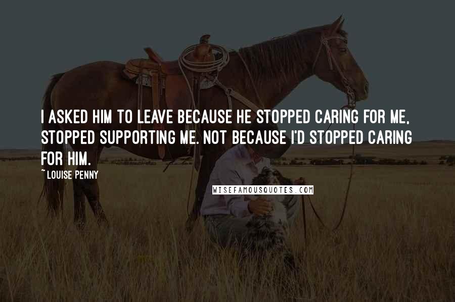 Louise Penny Quotes: I asked him to leave because he stopped caring for me, stopped supporting me. Not because I'd stopped caring for him.