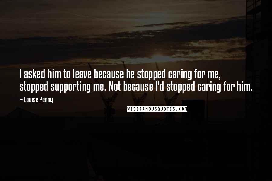 Louise Penny Quotes: I asked him to leave because he stopped caring for me, stopped supporting me. Not because I'd stopped caring for him.