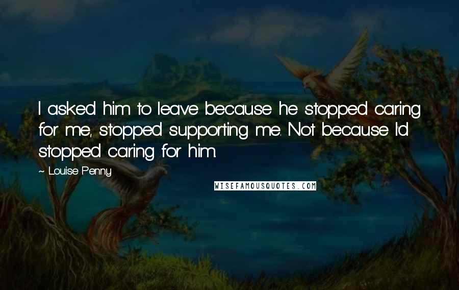 Louise Penny Quotes: I asked him to leave because he stopped caring for me, stopped supporting me. Not because I'd stopped caring for him.