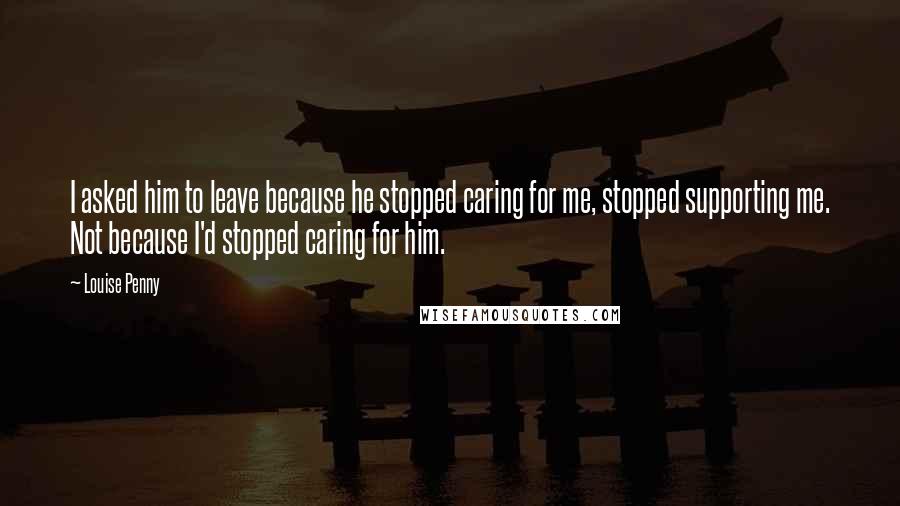 Louise Penny Quotes: I asked him to leave because he stopped caring for me, stopped supporting me. Not because I'd stopped caring for him.