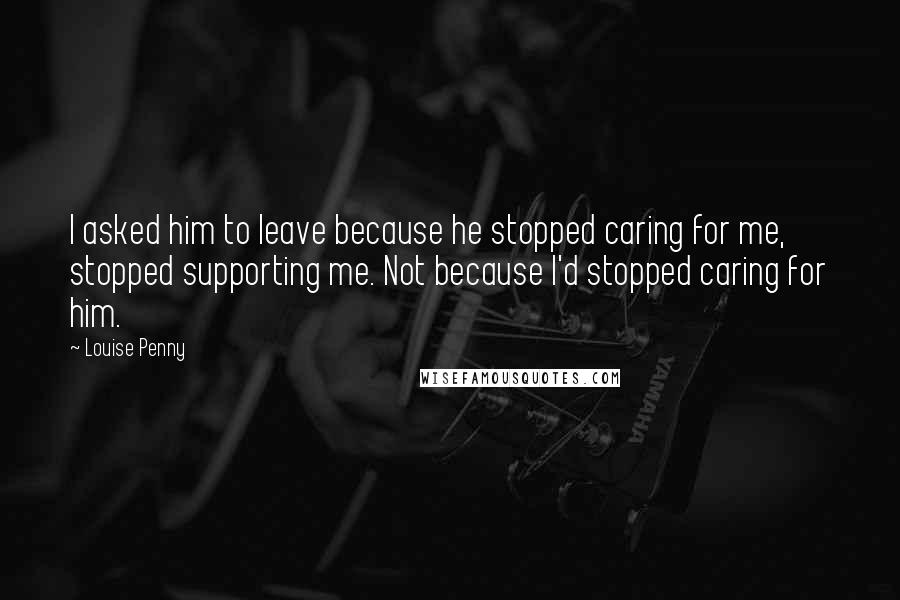 Louise Penny Quotes: I asked him to leave because he stopped caring for me, stopped supporting me. Not because I'd stopped caring for him.