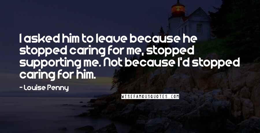 Louise Penny Quotes: I asked him to leave because he stopped caring for me, stopped supporting me. Not because I'd stopped caring for him.