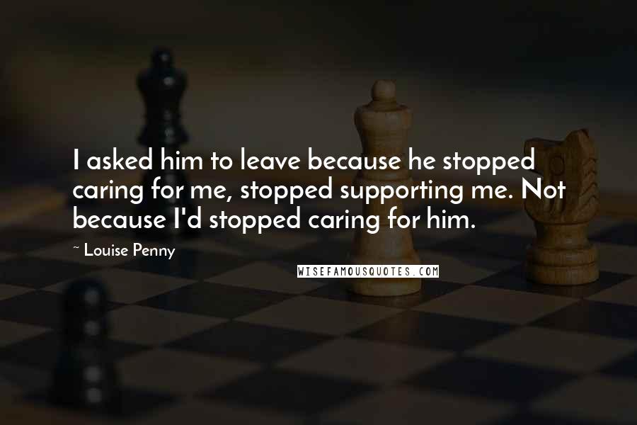 Louise Penny Quotes: I asked him to leave because he stopped caring for me, stopped supporting me. Not because I'd stopped caring for him.