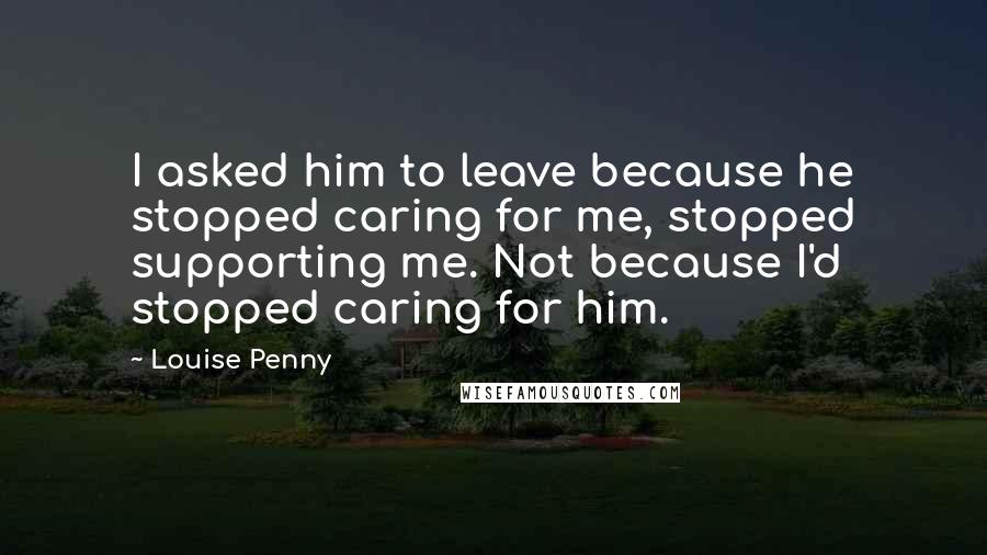 Louise Penny Quotes: I asked him to leave because he stopped caring for me, stopped supporting me. Not because I'd stopped caring for him.