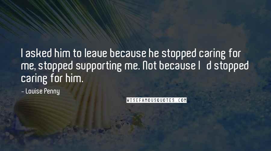 Louise Penny Quotes: I asked him to leave because he stopped caring for me, stopped supporting me. Not because I'd stopped caring for him.