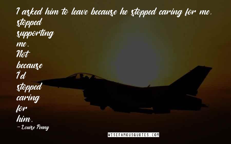 Louise Penny Quotes: I asked him to leave because he stopped caring for me, stopped supporting me. Not because I'd stopped caring for him.