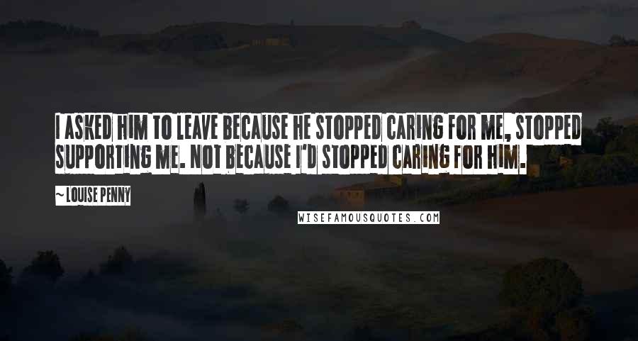 Louise Penny Quotes: I asked him to leave because he stopped caring for me, stopped supporting me. Not because I'd stopped caring for him.