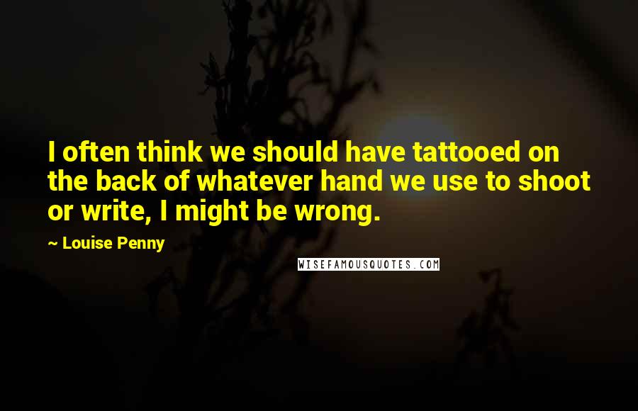 Louise Penny Quotes: I often think we should have tattooed on the back of whatever hand we use to shoot or write, I might be wrong.