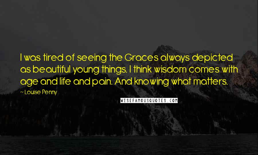 Louise Penny Quotes: I was tired of seeing the Graces always depicted as beautiful young things. I think wisdom comes with age and life and pain. And knowing what matters.