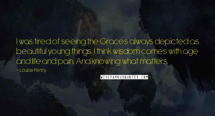 Louise Penny Quotes: I was tired of seeing the Graces always depicted as beautiful young things. I think wisdom comes with age and life and pain. And knowing what matters.