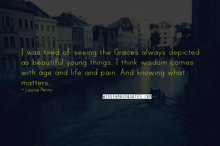 Louise Penny Quotes: I was tired of seeing the Graces always depicted as beautiful young things. I think wisdom comes with age and life and pain. And knowing what matters.