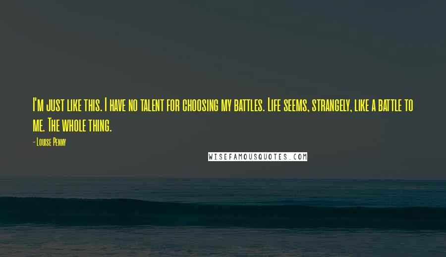 Louise Penny Quotes: I'm just like this. I have no talent for choosing my battles. Life seems, strangely, like a battle to me. The whole thing.