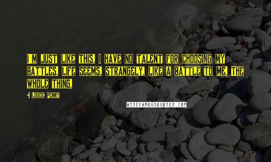 Louise Penny Quotes: I'm just like this. I have no talent for choosing my battles. Life seems, strangely, like a battle to me. The whole thing.